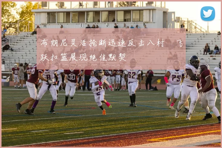 布朗尼灵活抢断迅速反击八村塁飞跃扣篮展现绝佳默契