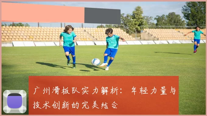 广州滑板队实力解析：年轻力量与技术创新的完美结合