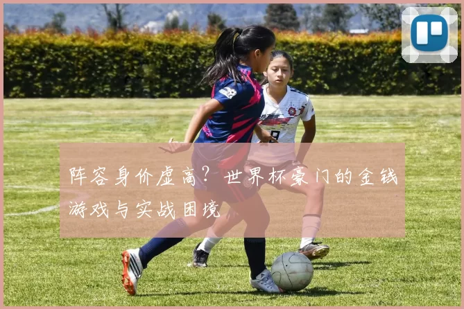 阵容身价虚高？世界杯豪门的金钱游戏与实战困境
