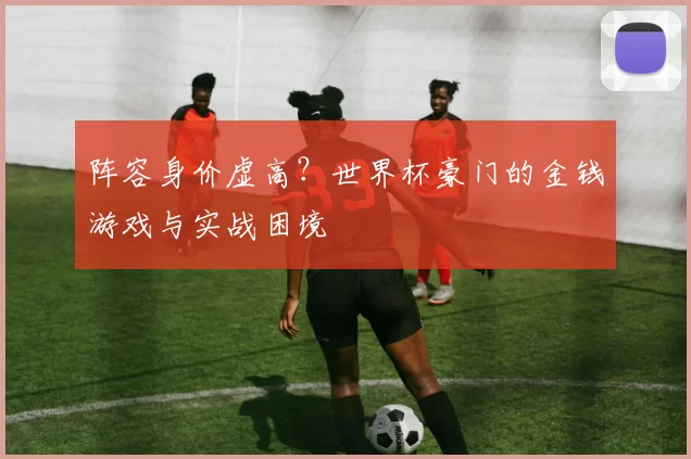 阵容身价虚高？世界杯豪门的金钱游戏与实战困境