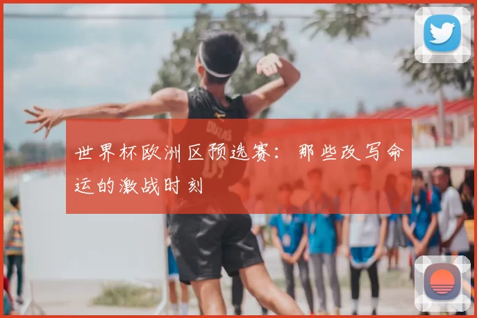 世界杯欧洲区预选赛：那些改写命运的激战时刻