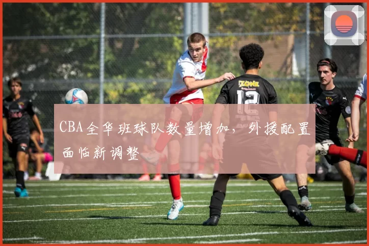 CBA全华班球队数量增加,外援配置面临新调整
