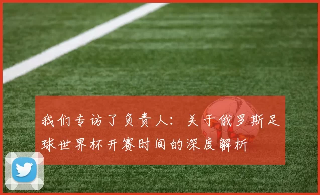 我们专访了负责人：关于俄罗斯足球世界杯开赛时间的深度解析