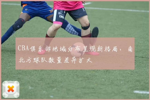 CBA俱乐部地域分布呈现新格局，南北方球队数量差异扩大