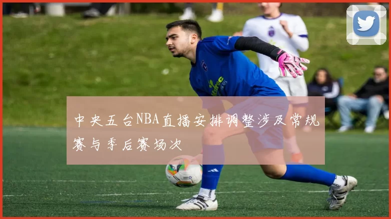 中央五台NBA直播安排调整涉及常规赛与季后赛场次