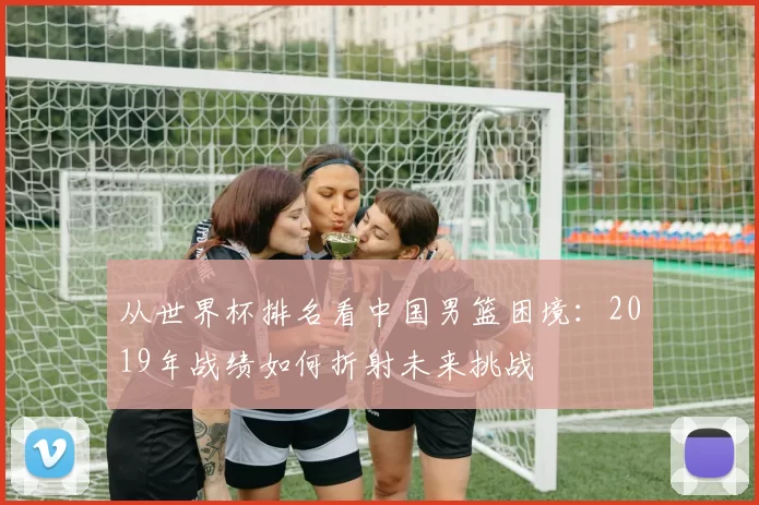 从世界杯排名看中国男篮困境：2019年战绩如何折射未来挑战