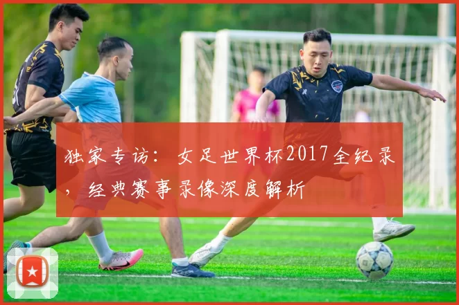 独家专访：女足世界杯2017全纪录，经典赛事录像深度解析