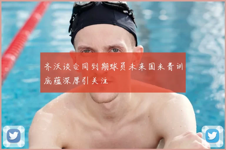 齐沃谈合同到期球员未来国米青训底蕴深厚引关注