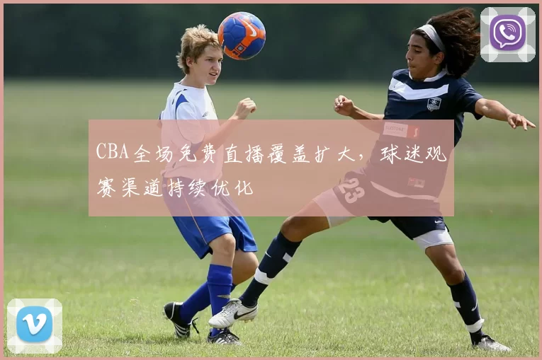 CBA全场免费直播覆盖扩大,球迷观赛渠道持续优化