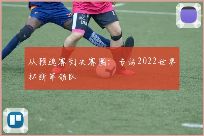 从预选赛到决赛圈：专访2022世界杯新军领队