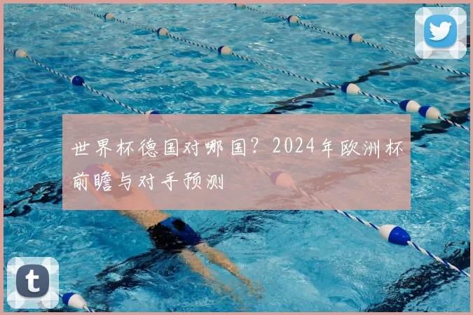 世界杯德国对哪国？2024年欧洲杯前瞻与对手预测