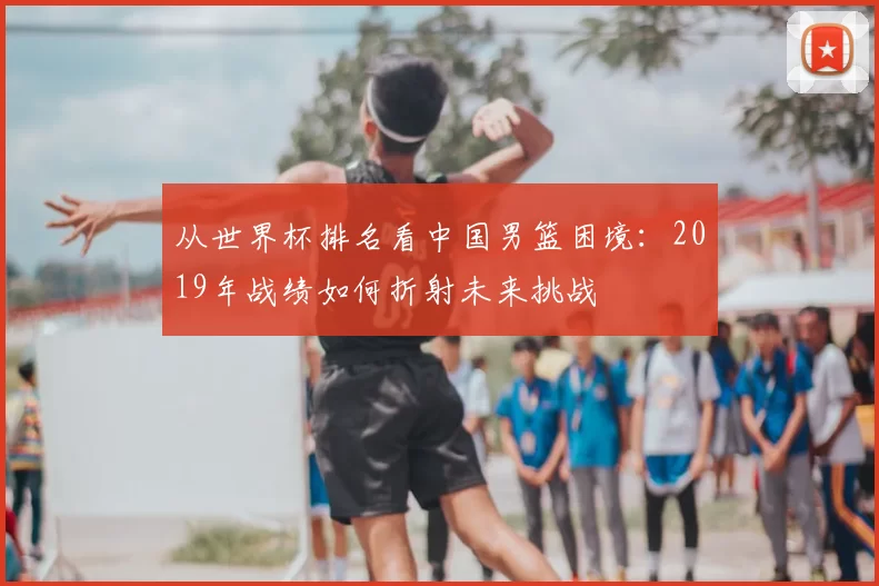 从世界杯排名看中国男篮困境：2019年战绩如何折射未来挑战