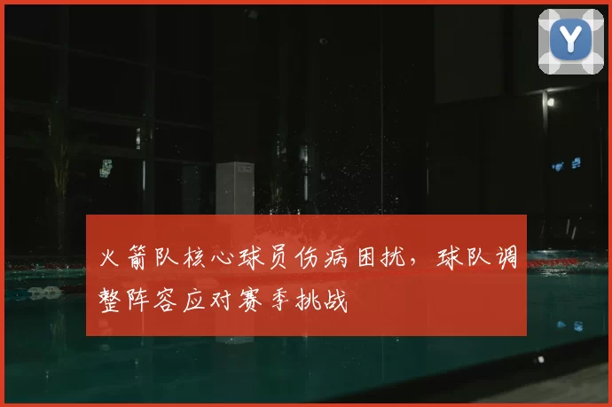 火箭队核心球员伤病困扰，球队调整阵容应对赛季挑战