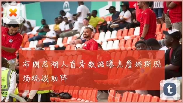 布朗尼湖人首秀数据曝光詹姆斯现场观战助阵